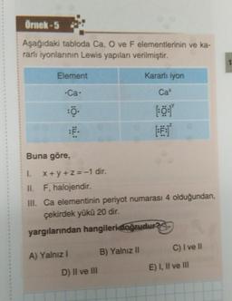 Örnek-5
Aşağıdaki tabloda Ca, O ve F elementlerinin ve ka-
rarlı iyonlarının Lewis yapıları verilmiştir.
Element
.Ca.
:Ö.
Buna göre,
x+y+z=-1 dir.
A) Yalnız I
1.
II. F, halojendir.
III. Ca elementinin periyot numarası 4 olduğundan,
çekirdek yükü 20 dir.
yargılarından hangileri doğrudur?
D) II ve III
Kararlı iyon
B) Yalnız II
Cax
[: 0:1
FE:
C) I ve Il
E) I, II ve III
1