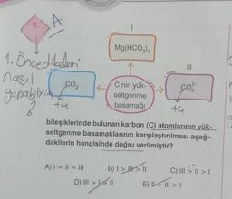 1. Öncedikeleri
nasıl
yapabilirim t
2
CO₂
+4
A) | = || = |||
Mg(HCO3)2
C nin yük-
seltgenme
basamağı
D) ||| > | \ ||
+4
bileşiklerinde bulunan karbon (C) atomlarının yük-
seltgenme basamaklarının karşılaştırılması aşağı-
dakilerin hangisinde doğru verilmiştir?
B) | >_|| \ ||
|||
ço ²
C) III > || > 1
E) | > ||| > |
a