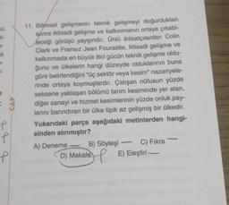 70
e
=
f
CAP
e
e
11. Bilimsel gelişmenin teknik gelişmeyi doğurduktan
sonra iktisadi gelişme ve kalkınmanın ortaya çıkabi-
leceği görüşü yaygındır. Ünlü iktisatçılardan Colin
Clark ve Fransız Jean Fourastie, iktisadi gelişme ve
kalkınmada en büyük itici gücün teknik gelişme oldu-
ğunu ve ülkelerin hangi düzeyde olduklarının buna
göre belirlendiğini "üç sektör veya kesim" nazariyele-
rinde ortaya koymuşlardır. Çalışan nüfusun yüzde
seksene yaklaşan bölümü tarım kesiminde yer alan,
diğer sanayi ve hizmet kesimlerinin yüzde onluk pay-
larını barındıran bir ülke tipik az gelişmiş bir ülkedir.
Yukarıdaki parça aşağıdaki metinlerden hangi-
sinden alınmıştır?
A) Deneme
-
B) Söyleşi
H
D) Makale
-
C) Fıkra
E) Eleştiri