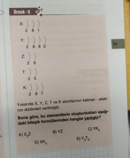 Örnek-9
:)))
281
X:
Y:
2882
z: ) )
26
T:
K:
25
287
Yukarıda X, Y, Z, T ve K atomlarının katman - elekt-
ron dizilimleri verilmiştir.
Buna göre, bu elementlerin oluşturdukları aşağı-
daki bileşik formüllerinden hangisi yanlıştır?
A) X₂Z
D) XK,
B) YZ
C) YK₂
E) Y₂T₂
13