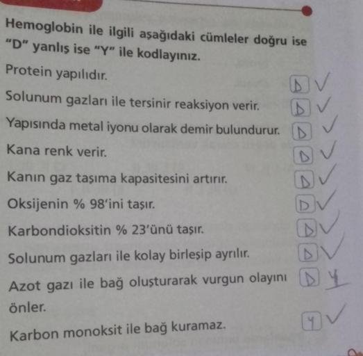 Hemoglobin ile ilgili aşağıdaki cümleler doğru ise
"D" yanlış ise "Y" ile kodlayınız.
Protein yapılıdır.
DV
D
Solunum gazları ile tersinir reaksiyon verir.
Yapısında metal iyonu olarak demir bulundurur.
Kana renk verir.
Kanın gaz taşıma kapasitesini artırı