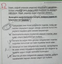 Col
ANVENSYE
K
İnsan, coğrafi ortamda yaşamsal etkinliklerini gerçekleş-
tirirken yaşadığı yerin doğal ortam özellikleri ile etkileşim
hâlindedir. İnsan, yaşadığı doğal ortamdan etkilenir.
A
Skem
Buna göre aşağıdakilerden hangisi, doğanın insana et-
kilerinden biri değildir?
A Türkiye'deki bazı kırsal bölgelerde insanlar, kolay aşı-
nabilen kayaçların yaygın olduğu yerlerde konut ihti-
yaçlarını kayalara şekil vererek karşılamıştır.
Danimarka'da akarsu boylarında yaşayan insanlar, akar-
suları ulaşım faaliyetleri için kullanır.
Kanada'da soğuk iklim görülen bölgelerdeki insanlar,
soğuktan korunmak için kalın kıyafetler tercih eder.
19
D) Almanya'nın bazı bölgelerinde insanlar, sanayileşme
He artan enerji ihtiyaçlarını karşılamak için doğanın iş-
leyişine uygun rüzgâr santralleri kurmuştur.
Mısır'da çöl iklim bölgesinde yaşayan insanlar, çöllerin
karakteristik hayvanı deveyi ulaşım için kullanır.