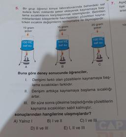 5.
Bir grup öğrenci kimya laboratuvarında beherdeki saf
sulara farklı miktarda şeker ekleyerek kaynamaya baş-
lama sıcaklıklarını karşılaştırmak istemişlerdir. Belirtilen
miktarlardaki bileşenlerle hazırladıkları çözeltileri kayna-
tırken sıcaklık değişimlerini termometre ile ölçmüşlerdir.
10 gram
şeker
100 mL
saf su
A
15 gram
şeker
100 mL
saf su
B
Buna göre deney sonucunda öğrenciler,
I.
D) II ve III
20 gram
şeker
Derişimi farklı olan çözeltilerin kaynamaya baş-
lama sıcaklıkları farklıdır.
100 mL
saf su
II. Derişim arttıkça kaynamaya başlama sıcaklığı
artar.
III. Bir süre sonra çökelme başladığında çözeltilerin
kaynama sıcaklıkları sabit kalmıştır.
sonuçlarından hangilerine ulaşmışlardır?
A) Yalnız I
B) I ve II
E) I, II ve III
7.
C) I ve III
Aşağ
tiye
aras
CAP
100