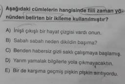 Aşağıdaki cümlelerin hangisinde fiili zaman yö
nünden belirten bir ikileme kullanılmıştır?
A) İnişli çıkışlı bir hayat çizgisi vardı onun.
B) Sabah sabah neden dikildin başıma?
C) Benden habersiz gizli saklı çalışmaya başlamış.
D) Yarım yamalak bilgilerle yola çıkmayacaktın.
E) Bir de karşıma geçmiş pişkin pişkin sırıtıyordu.