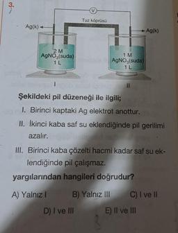 3.
Ag(k)+
2 M
AgNO3(suda)
1 L
V
A) Yalnız I
Tuz köprüsü
150 g
Şekildeki pil düzeneği ile ilgili;
1. Birinci kaptaki Ag elektrot anottur.
II. İkinci kaba saf su eklendiğinde pil gerilimi
azalır.
D) I ve III
1 M
AgNO3(suda)
1 L
III. Birinci kaba çözelti hacmi kadar saf su ek-
lendiğinde pil çalışmaz.
yargılarından hangileri doğrudur?
B) Yalnız III
Ag(k)
C) I ve II
E) II ve III