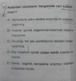 11. Aşağıdaki cümlelerin hangisinde zarf kullanıl
miştir?
A) Herhalde iki yakın akraba arasında bir soğukluk
yaşanmış.
B) insanlar günlük değerlendirmelerinde hatalara
düşüyorlar.
C) Okuduğu her şey yazdıklarının temelini oluştu-
ruyormuş.
D) Köy heyetinin içinde vicdan sahibi insanlar ol-
malıdır.
E) Sanat, uygarlık seviyesine erişmeyi sağlayan
araçlardan biridir.