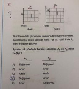 17.
?
Perde
A)
B)
C)
Ok
E)
#
Şekil I
Perde
Ok
A₁
Değişmez
Artar
Azalır
Değişmez
Artar
↓
G noktasındaki gözlemciler karşılarındaki düzlem aynalara
baktıklarında perde üzerinde Şekil l'de A₁, Şekil Il'de A₂
alanlı bölgeler görüyor.
Aynalar ok yönünde hareket ettirilirse A₁ ve A₂ nasıl
değişir?
fimu
Şekil II
A₂
Değişmez
Artar
Azalır
Artar
Değişmez