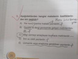 24
3. Aşağıdakilerden hangisi makalenin özelliklerin-
den biri değildir?
Konu sınırlamas
yok
A) Her konu üzerine makale yazılabilir.
B) Gazete ve dergi çevresinde gelişen metinlerden-
dir.
C) Bilgi vermeyi amaçlayan kurmhaca metinlerdir.
D) İlmi ve ciddi yazılardır.
E) Uzmanlık veya araştırma gerektiren yazılardır.