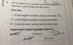FEN'Siz
Nötr ve iletken K ve L cisimleri birbirine sürtüldüğünde, K
cisminden L cismine doğru yük akışı oluyor.
Buna göre,
1. K cismi negatif cins elektrik yüküyle yüklenmiştir. X
II. L cismi negatif cins elektrik yüküyle yüklenmiştir.
III. K cisminde yükler sürtünen kısımda toplanmıştır.
yargılarından hangileri kesinlikle doğrudur?
A Yalnız I
B) Yalnız II
Dve ll
E) II ve III
C) Yalnız III