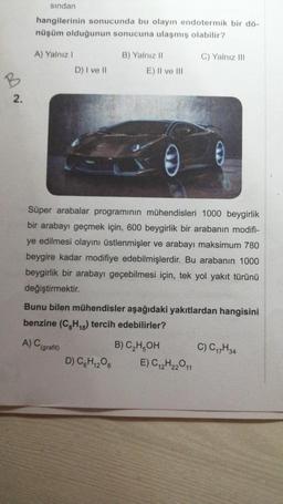 B
2.
sından
hangilerinin sonucunda bu olayın endotermik bir dö-
nüşüm olduğunun sonucuna ulaşmış olabilir?
A) Yalnız I
D) I ve II
B) Yalnız II
E) II ve III
D) C6H₁2O6
Süper arabalar programının mühendisleri 1000 beygirlik
bir arabayı geçmek için, 600 beygirlik bir arabanın modifi-
ye edilmesi olayını üstlenmişler ve arabayı maksimum 780
beygire kadar modifiye edebilmişlerdir. Bu arabanın 1000
beygirlik bir arabayı geçebilmesi için, tek yol yakıt türünü
değiştirmektir.
Bunu bilen mühendisler aşağıdaki yakıtlardan hangisini
benzine (C8H₁8) tercih edebilirler?
A) C (grafit)
C) Yalnız III
B) C₂H5OH
E) C12H22011
C) C₁7H34