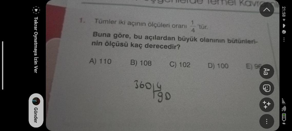 Tekrar Oynatmaya İzin Ver
Gönder
1.
A) 110
Tümler iki açının ölçüleri oranı
Buna göre, bu açılardan büyük olanının bütünleri-
nin ölçüsü kaç derecedir?
B) 108
1424
C) 102
36041900
el Kavi
'tür.
D) 100
E) 96
Aa
21:58
(23