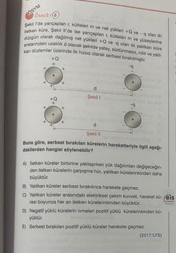 Örnek: 6
Şekil l'de yarıçapları r, kütleleri m ve net yükleri +Q ve- q olan iki
iletken küre, Şekil Il'de ise yarıçapları r, kütleleri m ve yüzeylerine
düzgün olarak dağılmış net yükleri +Q ve -q olan iki yalıtkan küre
aralarındaki uzaklık d olacak şekilde yatay, sürtünmesiz, nötr ve yalıt-
kan düzlemler üzerinde ilk hızsız olarak serbest bırakılmıştır.
-q
ÖSYM
+
+
+Q
+
+Q
+
+
+
+
d
Şekil 1
o
d
Şekil II
Buna göre, serbest bırakılan kürelerin hareketleriyle ilgili aşağı-
dakilerden hangisi söylenebilir?
A) İletken küreler birbirine yaklaşırken yük dağılımları değişeceğin-
den iletken kürelerin çarpışma hızı, yalıtkan kürelerinkinden daha
büyüktür.
B) Yalıtkan küreler serbest bırakılınca harekete geçmez.
C) Yalıtkan küreler arasındaki elektriksel çekim kuvveti, hareket sü-eis
resi boyunca her an iletken kürelerinkinden büyüktür.
Yayınları
D) Negatif yüklü kürelerin ivmeleri pozitif yüklü kürelerinkinden bü-
yüktür.
E) Serbest bırakılan pozitif yüklü küreler harekete geçmez.
(2017/LYS)