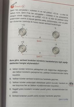 Örnek: 6
Şekil l'de yarıçapları r, kütleleri m ve net yükleri +Q ve- q olan iki
iletken küre, Şekil Il'de ise yarıçapları r, kütleleri m ve yüzeylerine
düzgün olarak dağılmış net yükleri +Q ve -q olan iki yalıtkan küre
aralarındaki uzaklık d olacak şekilde yatay, sürtünmesiz, nötr ve yalıt-
kan düzlemler üzerinde ilk hızsız olarak serbest bırakılmıştır.
-q
ÖSYM
+
+
+Q
+
+Q
+
+
+
+
d
Şekil 1
o
d
Şekil II
Buna göre, serbest bırakılan kürelerin hareketleriyle ilgili aşağı-
dakilerden hangisi söylenebilir?
A) İletken küreler birbirine yaklaşırken yük dağılımları değişeceğin-
den iletken kürelerin çarpışma hızı, yalıtkan kürelerinkinden daha
büyüktür.
B) Yalıtkan küreler serbest bırakılınca harekete geçmez.
C) Yalıtkan küreler arasındaki elektriksel çekim kuvveti, hareket sü-eis
resi boyunca her an iletken kürelerinkinden büyüktür.
Yayınları
D) Negatif yüklü kürelerin ivmeleri pozitif yüklü kürelerinkinden bü-
yüktür.
E) Serbest bırakılan pozitif yüklü küreler harekete geçmez.
(2017/LYS)