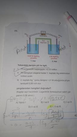 23.
Ag
Anot
0,02 M AgNO3
çözeltisi
1. kap
A) Yalnız I
= Epil
ele
leeeeeeee
Voltmetre
Yukarıdaki derişim pili ile ilgili,
Pil potansiyeli başlangıçta +0,12 volttur.
II. Pil dengeye ulaşana kadar 1. kaptaki Ag elektrodun
kütlesi azalır.
D) II ve III
gob
Tuz
köprüsü
III. 2. kaptaki Ag iyonu derişimi 1,01 M olduğunda pil po-
tansiyeli 0,00 volt olur.
0,06
yargılarından hangileri doğrudur?
(Kaplar eşit hacimlidir. Logaritmik fonksiyonun sabit çar-
panini 0,06 alınız.)
AG
fartot
2 M AgNO3
çözeltisi
2. kap
05/20120
B) I ve II
lóg
E) I, II ve III
X₁16-2
C) I ve III
43