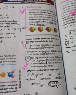 :O. H
y
blor &
ik çiftlerinden han-
tanecikleri arasın-
simi vardır?
K, Br: 7A)
e Ill GT ve III
+
EI, III ve IV
d
ğun fazlarda polar
küller arasında ve-
az atomları arasın-
dipol - indüklenmiş
G
iyon-polar
€.
8*
8x
inden hangisinin
eri arasında, di-
kileşimi etkindir?
Zayıf Etkileşimler
MIRAY YAYINLARI
4. Öğretmenin Notu:
• Moleküllerde oluşan anlık (geçici) dipol yap
ya indüklenmiş dipol denir. Apolar molekülle
Iveya soygaz atomları arasında yoğun fazi
rında oluşan etkileşime, indüklenmiş, dipol
indüklenmiş dipol veya London etkileşimler
denir. London kuvvetleri tanecikteki elektron
sayısı arttıkça artar.
8+
8- 8+
so
TIR
Yoğun fazlarda tanecikler arasında olu
şan zayıf etkileşimler ile ilgili;
8- 8+
8- 8+
DIT ve Il
1. Dipol-dipol etkilesimleri, kalıcı kutuplar
arasında oluşan etkileşimdir.
H.London etkileşimleri sadece apolar
moleküller arasında bulunur.
PR
yargılarından hangileri doğrudur?
(9F, 17Cl, 35 Br, 531)
A) Yalnız i
III. Oda koşullarında 7A grubunda bulunan
F₂ ve Cl₂'nin gaz, Br₂'nin sıvı, I'nin ka-
ti hâlde olmasını nedeni, elektron ve
proton sayısındaki artıştır.
r
BYalnız II
Öğretme
pol etkileşimleri; iye
moleküller arasında
soygaz atomları ar
leşimlerdir. Nat iyc
arasındaki etkileşi
I ve
Aşağıdaki bileşik
da tanecikleri ara
kuvvetlerinden
dipol etkileşimi
(₁H, 6C, 80, 9F,
Bileşik
8
Yalnız !!!
Co
+
KCI-C
HF
NaCl
NaF
H