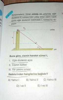 den
un-
5. Sürtünmelerin ihmal edildiği bir ortamda eğik
düzlemin K noktasından yatay atılan cisim t süre
sonra eğik düzlemin üzerindeki L noktasına dü-
şüyor.
K
α
Buna göre, cismin hareket süresi t,
1. Eğik düzlemin açısı
II. Cismin kütlesi
III. Yer çekimi ivmesi
ifadelerinden hangilerine bağlıdır?
A) Yalnız I
B) Yalnız II
D) I ve II
-- yatay
E) I ve III
yer
C) Yalnız III
7