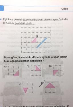 5. Eşit kare bölmeli düzlemde bulunan düzlem ayna önünde-
ki K cismi şekildeki gibidir.
A)
I
I
I
Buna göre, K cisminin düzlem aynada oluşan görün-
tüsü aşağıdakilerden hangisidir?
D)
iK
4
B)
I
B
10
1
I
Optik
C)
14
düzleminde bulunan düzlem aynaya gönderilen K