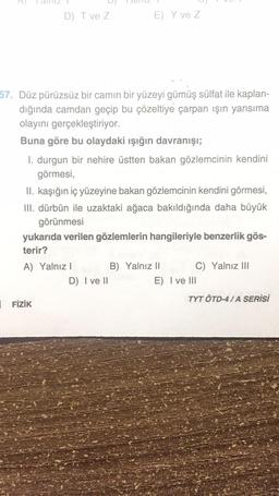 D) T ve Z
57. Düz pürüzsüz bir camın bir yüzeyi gümüş sülfat ile kaplan-
dığında camdan geçip bu çözeltiye çarpan ışın yansıma
olayını gerçekleştiriyor.
Buna göre bu olaydaki ışığın davranışı;
I. durgun bir nehire üstten bakan gözlemcinin kendini
görmesi,
E) Y ve Z
II. kaşığın iç yüzeyine bakan gözlemcinin kendini görmesi,
III. dürbün ile uzaktaki ağaca bakıldığında daha büyük
görünmesi
yukarıda verilen gözlemlerin hangileriyle benzerlik gös-
terir?
A) Yalnız I
FİZİK
D) I ve II
B) Yalnız II
C) Yalnız III
E) I ve III
TYT ÖTD-4/A SERİSİ