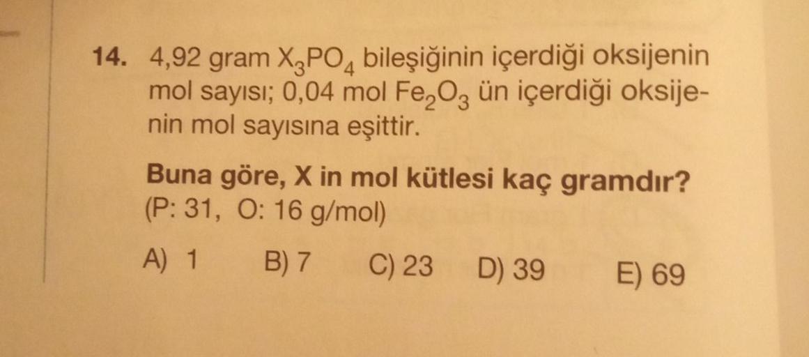 14. 4,92 gram X-3PO4 bileşiğinin içerdiği oksijenin
mol sayısı; 0,04 mol Fe₂O3 ün içerdiği oksije-
nin mol sayısına eşittir.
Buna göre, X in mol kütlesi kaç gramdır?
(P: 31, O: 16 g/mol)
A) 1 B) 7 C) 23 D) 39
E) 69