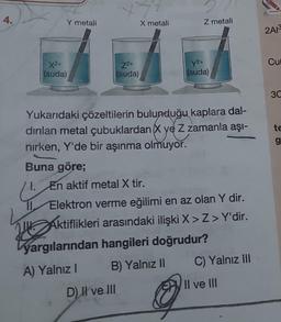 4.
X2+
(suda)
11
Y metali
Z²+
(suda)
X metali
Yukarıdaki çözeltilerin bulunduğu kaplara dal-
dırılan metal çubuklardan X ye Z zamanla aşı-
nırken, Y'de bir aşınma olmuyor.
Buna göre;
1.
En aktif metal X tir.
Z metali
D) Il ve III
Y²+
(suda)
Elektron verme eğilimi en az olan Y dir.
Aktiflikleri arasındaki ilişki X>Z> Y'dir.
yargılarından hangileri doğrudur?
A) Yalnız I
B) Yalnız II
C) Yalnız III
Il ve III
2A13
Cu
3C
te
g