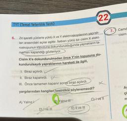 TYT (Temel Yeterlilik Testi)
6.
Zıt işaretli yüklerle yüklü X ve Y elektroskoplarının yaprak-
ları arasındaki açılar eşittir. İletken yüklü bir cisim X elekt-
roskopunun topuzuna dokundurulduğunda yaprakların ta-
mamen kapandığı gözleniyor.
Cisim X'e dokundurulmadan önce Y'nin topuzuna do-
kundurulsaydı yapraklarının hareketi ile ilgili,
onundy do nabu103
I. Biraz açılırdı.
II. Biraz kapanırdı.
III. Önce tamamen kapanır sonra biraz açılırdı.
yargılarından hangileri kesinlikle söylenemezdi?
A) Yalnızl
D) I ve III
22
B) Yalnız-li
E) II ve III
C) ve ll
7.
Camd
cisim
A
çi
m