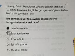 9. Tolstoy, Bütün Mutluluklar Birbirine Benzer kitabında
"...bizim dünyamız küçük bir gezegende büyüyen küften
başka bir şey değil." der.
Bu cümlenin yer tamlayıcısı aşağıdakilerin
shu hangisinden oluşmaktadır?
İsim tamlaması
Sifat tamlaması
ORS
C) Edat öbeği
D) İsim-fiil grubu
E) Sifat-fiil grubu