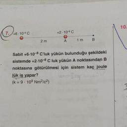 P
7. +6.10 C
2 m
+2.10° C
O
A
1 m
->
B
Sabit +6-10-8 C'luk yükün bulunduğu şekildeki
sistemde +2-10-8 C luk yükün A noktasından B
noktasına götürülmesi için sistem kaç joule
lük iş yapar?
Inq
(k = 9: 109 Nm²/c²)
10.