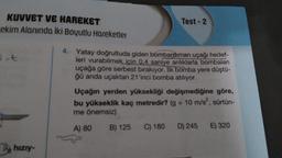 KUVVET VE HAREKET
ekim Alanında iki Boyutlu Hareketler
-t
hızıy-
Test-2
4. Yatay doğrultuda giden bombardıman uçağı hedef-
leri vurabilmek için 0,4 saniye arılıklarla bombaları
uçağa göre serbest bırakıyor. İlk bomba yere düştü-
ğü anda uçaktan 21'inci bomba atılıyor.
Uçağın yerden yüksekliği değişmediğine göre,
bu yükseklik kaç metredir? (g = 10 m/s², sürtün-
me önemsiz)
A) 80
B) 125 C) 180 D) 245 E) 320