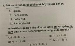 1. Hücre zarından geçebilecek büyüklüğe sahip;
I. glikoz,
II. deoksiriboz,
III. laktik asit,
IV. karbondioksit
molekülleri geçiş kolaylıklarına göre en kolaydan en
zora sıralanırsa seçeneklerden hangisi doğru olur?
A) I-II-III-IV
C) IV-I-II-III
E) IV-III-II-I
B) I-IV-II-III
D) IV-II-III-I