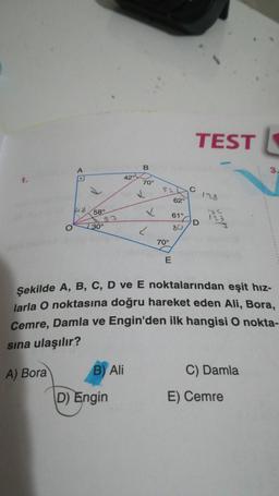 1.
148
58°
30°
42°
B) Ali
D) Engin
B
70°
52
62°
✓ 61°
80
✓
70°
E
TESTL
C
D
Şekilde A, B, C, D ve E noktalarından eşit hız-
larla O noktasına doğru hareket eden Ali, Bora,
Cemre, Damla ve Engin'den ilk hangisi O nokta-
sına ulaşılır?
A) Bora
123
C) Damla
E) Cemre