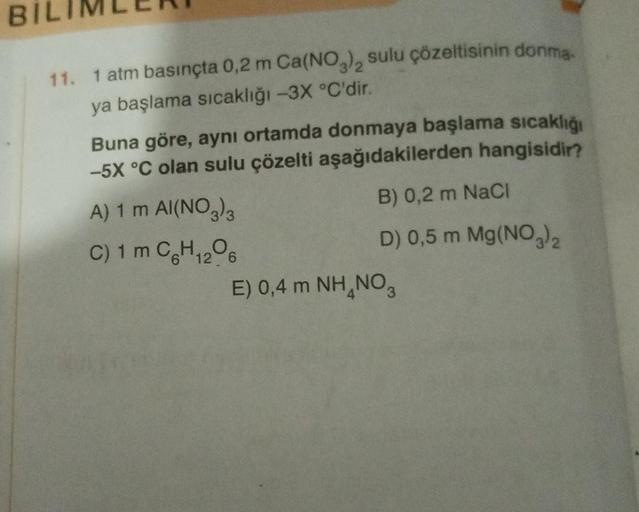 BI
11. 1 atm basınçta 0,2 m Ca(NO3)2 sulu çözeltisinin donma-
ya başlama sıcaklığı -3X °C'dir.
Buna göre, aynı ortamda donmaya başlama sıcaklığı
-5X °C olan sulu çözelti aşağıdakilerden hangisidir?
B) 0,2 m NaCl
D) 0,5 m Mg(NO3)₂
A) 1 m AI(NO3)3
C) 1 m C6H