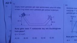 AD S
1)
10
A)
2)
DU
7)
Düşey kesiti şekildeki gibi olan sürtünmesiz yolun M nokta-
sından 5 kg kütleli cisim şekildeki gibi serbest bırakılıyor.
M
40 m
5 kg 9=0
B) 25
C) 30
9
D) 32
1
Buna göre cisim T noktasında kaç m/s büyüklüğünde
hızla geçer?
(g = 10 m/s²)
A) 20
T
20 m
E) 40
10)
Sürtünme kuvv
aralığında F k
şekildeki gibi ol
Enerji (J)
30
5
Buna göre F k
A) 4
B) 8