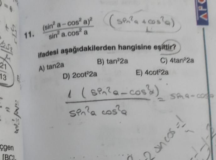 21
13
tel's Poe
çgen
IBCI.
(sen²a + cos²a)
ifadesi aşağıdakilerden hangisine eşittir?
11, (sin a-cos² a)²
sin² a.cos² a
A) tan2a
B) tan²2a
C) 4tan22a
E) 4cot22a
AFC
D) 2cot²2a
1 (SP₁²a-coss) sma-comp
sin?a cos?a
2 ancos = 1