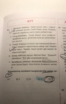 20.
AYT
I. "Ramazan Sadakası, Hasta Çocuk, Han-ı Yağma"
gibi şiirleriyle tanınan Tevfik Fikret, aruzu Türkçeye
başarıyla uygulamış; nazmı nesre yaklaştırmıştır.
II. Cenap Şahabettin, "Tiryaki Sözleri" adını verdiği öz-
deyişleriyle tanınır. Şiirlerinde sanat için sanat anlayı-
şını savunur.
III. Yazdığı "Edebiyat ve Hukuk" adlı makalesiyle Servet-i
Fünun dergisinin kapatılmasına sebep olan Hüseyin
Cahit Yalçın, "Nadide, Hayal İçinde” gibi eserleri de
ortaya koymuştur.
IV. Sokağı edebiyata taşıyan Mehmet Rauf, "Şipsevdi",
"Mürebbiye", "Şık" gibi romanlarıyla tanınır.
V. Servetifünun edebiyatı döneminde bağımsız eserler
veren Ahmet Rasim, fıkra türünün örneklerini vermiş-
tir.
Numaralanmış cümlelerin hangisinde bilgi yanlışı var-
dir?
A) 1 B) II
C) III
D) IV
E) V
22. Toplu
Kenc
tur.
R YAYINLARI
A
nokt
lulu
uyg
ma
Ko
Bu
de
A)
23.