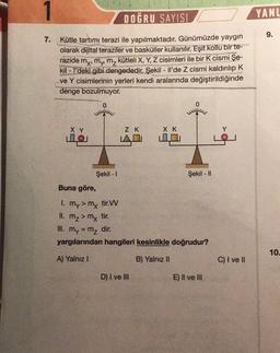 1
7.
DOĞRU SAYISI
Kütle tartımı terazi ile yapılmaktadır. Günümüzde yaygın
olarak dijital teraziler ve basküller kullanılır. Eşit kollu bir te-
razide my, my, m₂ kütleli X, Y, Z cisimleri ile bir K cismi Şe-
kil-l'deki gibi dengededir. Şekil - Il'de Z cismi kaldırılıp K
ve Y cisimlerinin yerleri kendi aralarında değiştirildiğinde
denge bozulmuyor.
0
X Y
O
Şekil - 1
Z K
LA
X K
D) I ve Ill
0
Şekil - II
Buna göre,
1. my > my tir.VV
II. m₂ > mx tir.
III. my = m₂ dir.
yargılarından hangileri kesinlikle doğrudur?
A) Yalnız I
B) Yalnız II
E) II ve III
Y
C) I ve II
YANL
9.
10.