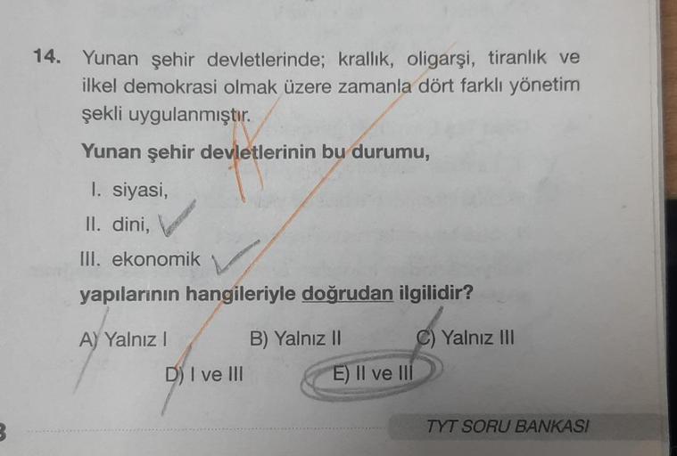 3
14. Yunan şehir devletlerinde; krallık, oligarşi, tiranlık ve
ilkel demokrasi olmak üzere zamanla dört farklı yönetim
şekli uygulanmıştır.
Yunan şehir devletlerinin bu durumu,
1. siyasi,
II. dini,
III. ekonomik
yapılarının hangileriyle doğrudan ilgilidir