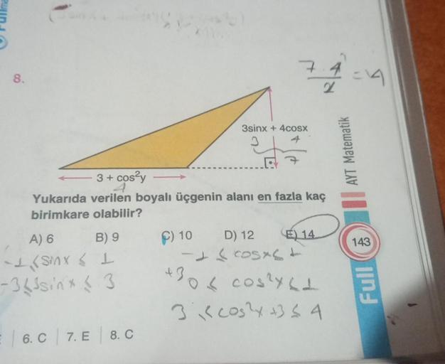 8.
B) 9
A) 6
-SMX L
363sinx63
3 + cos²y ->>>
Yukarıda verilen boyalı üçgenin alanı en fazla kaç
birimkare olabilir?
= 6. C 7. E
8. C
74
3sinx + 4cosx
C) 10 D) 12
E) 14
-
- ( cosas d
+306 cos²x61
31 cos²x +354
AYT Matematik
143
Full