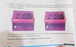 4. Aşağıda iki oyun makinesi verilmiştir. Bu oyun makinesinin üzerinde bulunan 6 delikten farklı renklerde çubuklar
çıkmakta ve bu çubuklara vurulduğunda puan alınmaktadır. Her vurulan mavi çubuk için 2 puan, sarı çubuk için
3 puan kazanılmaktadır.
Başla
Başla
Oyunu oynamaya başlayan Ali oyun süresince 27 defa mavi, 9 defa sarı renkli çubuğa; Kemal ise oyun süresin-
ce 9 defa mavi, 6 defa sarı renkli çubuğa vurmuştur.
Buna göre oyun sonunda bu iki arkadaşın puanları farkı kaç olur?
A) 32/1
B) 32.22
C) 33
D) 32.5
8. SINIF