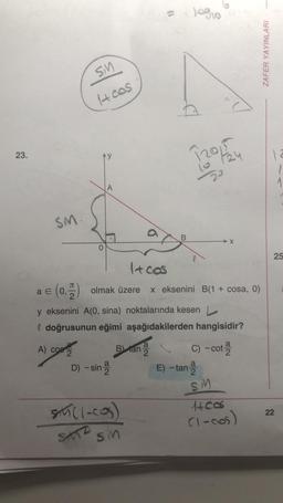 23.
SM.
SM
1+ cos
A) cos
Ay
2
1+ cos
a € (0,
(0,) olmak üzere x eksenini B(1 + cosa, 0)
2
D) -sin 2
y eksenini A(0, sina) noktalarında kesen L
l doğrusunun eğimi aşağıdakilerden hangisidir?
C) -cot-
B) tan-
SM((-cos)
SATZ
10310
120/524
20
B
SM
X
E) -tan-2
SM
1400s
(1-cos)
ZAFER YAYINLARI
12
1
25
22