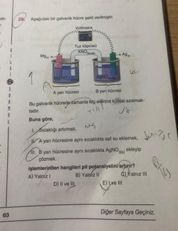 elti-
i
63
6
S
1
I
26
Aşağıdaki bir galvanik hücre şekli verilmiştir.
Mg
Voltmetre
Tuz köprüsü
KNO
Mg(NO))
3(suda)
Ag
AgNO 3(suda)
A yanı hücresi
B yarı hücresi
Bu galvanik hücrede zamanla Mg elektrot kütlesi azalmak-
tadır.
+151
Buna göre,
I. Sıcaklığı artırmak,
Sıcaklığı
IA yarı hücresine aynı sıcaklıkta saf su eklemek,
II. B yarı hücresine aynı sıcaklıkta AgNO ekleyip
3(k)
çözmek.
işlemlerinden hangileri pil potansiyelini artırır?
A) Yalnız I
B) Yalnız II
D) II ve III
Jurje
C)Yalnız III
E) Ive III
Diğer Sayfaya Geçiniz.