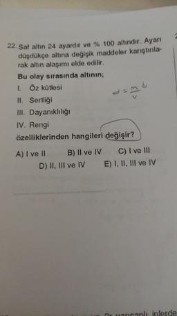 22. Saf altın 24 ayardır ve % 100 altındır. Ayarı
düşdükçe altına değişik maddeler karıştırıla-
rak altın alaşımı elde edilir.
Bu olay sırasında altının;
I. Öz kütlesi
II. Sertliği
III. Dayanıklılığı
IV. Rengi
özelliklerinden hangileri değişir?
A) I ve II
B) II ve IV
d=
D) II, III ve IV
C) I ve III
E) I, II, III ve IV
ar varcanlı iplerde