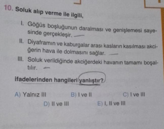 10. Soluk alıp verme ile ilgili,
1. Göğüs boşluğunun daralması ve genişlemesi saye-
sinde gerçekleşir.
II. Diyaframın ve kaburgalar arası kasların kasılması akci-
ğerin hava ile dolmasını sağlar.
III. Soluk verildiğinde akciğerdeki havanın tamamı boşal-
tı