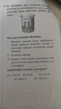 24. Bir beherglasın içine yerleştirilen iki mum
üzerlerine su konulduğunda suyun mumlar
arasındaki dıştan görünümü şekildeki gibi
oluyor.
mum
su
Buna göre şekildeki etkinlikten,
Mumların arasında suyun alçalmasının
sebebi kohezyon kuvvetinin mumla su
arasındaki adezyon kuvvetinden büyük
olmasıdır.
II. Su mumu ıslatmaz.
III. Sıvıların kılcal boruda davranışları hem
sıvının hemde temas ettiği maddenin cin-
sine bağlıdır.
yargılarından hangileri çıkarılabilir?
A) I, II ve III B) I ve II
D) Yalnız II
C) II ve III
E) Yalnız III