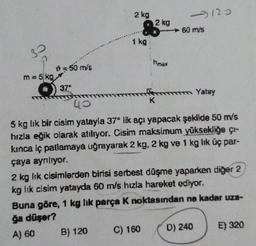 3
m = 5 kg,
0 = 50 m/s
37⁰
2 kg
1 kg
82kg + 60 m/s
K
-120
max
C) 160
m Yatay
40
5 kg lik bir cisim yatayla 37° lik açı yapacak şekilde 50 m/s
hızla eğik olarak atılıyor. Cisim maksimum yüksekliğe çı-
kınca iç pallamaya uğrayarak 2 kg, 2 kg ve 1 kg lık üç par-
çaya ayrılıyor.
2 kg lik cisimlerden birisi serbest düşme yaparken diğer 2
kg lik cisim yatayda 60 m/s hızla hareket ediyor.
Buna göre, 1 kg lik parça K noktasından ne kadar uza-
ğa düşer?
A) 60 B) 120
D) 240
E) 320