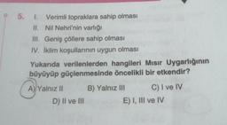 P 5. I. Verimli topraklara sahip olması
Nil Nehri'nin varlığı
II.
III. Geniş çöllere sahip olması
IV. İklim koşullarının uygun olması
Yukarıda verilenlerden hangileri Mısır Uygarlığının
büyüyüp güçlenmesinde öncelikli bir etkendir?
A) Yalnız II
D) II ve III
B) Yalnız III
C) I ve IV
E) I, III ve IV