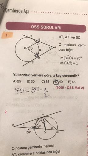 Cemberde Açı
1.
2.
A
ÖSS SORULARI
T
070°
X
T'
100°
B
2031 = d+s \-
Yukarıdaki verilere göre, x kaç derecedir?
A) 25
B) 30 C) 35
70=90-x
K
B
180
AT, AT' ve BC
O merkezli çem-
bere teğet
10
m (BOC) = 70°
m (BAC) = x
40 E) 45
(2009 - ÖSS Mat 2)
C
O noktası çe