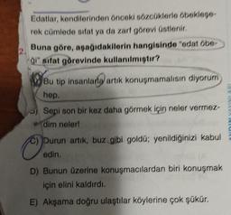 Edatlar, kendilerinden önceki sözcüklerle öbekleşe-
rek cümlede sifat ya da zarf görevi üstlenir.
2.
Buna göre, aşağıdakilerin hangisinde "edat öbe-
ği" sifat görevinde kullanılmıştır?
O
Bu tip insanlara artık konuşmamalısın diyorum
hep.
Seni son bir kez daha görmek için neler vermez-
dim neler!
Durun artık, buz gibi goldű; yenildiğinizi kabul
edin.
D) Bunun üzerine konuşmacılardan biri konuşmak
için elini kaldırdı.
E) Akşama doğru ulaştılar köylerine çok şükür.