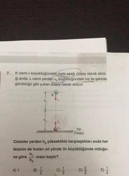 7.
K cismi v büyüklüğündeki hızla aşağı düşey olarak atıldı-
ğı anda, L cismi yerden v, büyüklüğündeki hız ile şekilde
görüldüğü gibi yukarı düşey olarak atılıyor.
h₁
A) 1
h₂
V
Cisimler yerden h₂ yükseklikte karşılaştıkları anda her
ikisinin de hızları zıt yönde 3v büyüklüğünde olduğu-
h₁
na göre
oranı kaçtır?
h₂
B) = 1/2
Yer
(Yatay)
9
1/3
2/3
D) -/-/-
E) 1/1