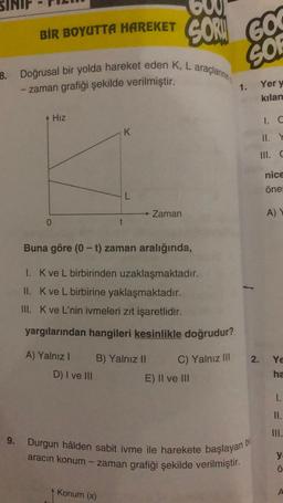 BİR
BIR BOYUTTA HAREKET
9.
8. Doğrusal bir yolda hareket eden K, L araçlarının
-zaman grafiği şekilde verilmiştir.
Hız
0
K
t
A) Yalnız I B) Yalnız II
D) I ve III
Konum (x)
60
SOR
Zaman
Buna göre (0-t) zaman aralığında,
1. K ve L birbirinden uzaklaşmaktadır.
II. K ve L birbirine yaklaşmaktadır.
III. K ve L'nin ivmeleri zıt işaretlidir.
yargılarından hangileri kesinlikle doğrudur?
C) Yalnız III
GO
SO
E) II ve III
1.
Durgun hâlden sabit ivme ile harekete başlayan b
aracın konum - zaman grafiği şekilde verilmiştir.
bil
Yer y
kılan
1. C
III. C
nice
öne
A) Y
2. Ye
ha
1.
II.
III.
O: K
Ö
A