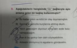 truo del
9. Aşağıdakilerin hangisinde "de" bağlacıyla aynı
anlama gelen bir bağlaç kullanılmıştır?
A) Bu kadar çirkin ve kötü bir olay duymamıştım.
B) Sanma ki yalnızlık burçlarına atılmış okum.
Yarın geleceğim diyorsun ama ben evde bulu-
namayacağım.
D) Inan ki bu şarkıyı ben dahi söyleyebilirim.
E) Adresini bilmiyoruz ki eşyalarını gönderelim.